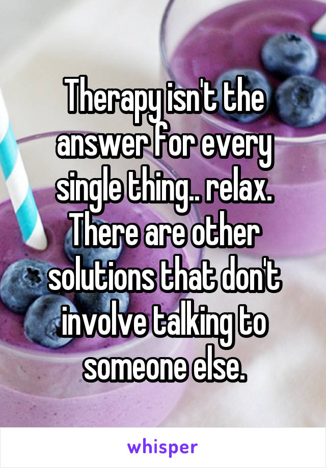 Therapy isn't the answer for every single thing.. relax. There are other solutions that don't involve talking to someone else.