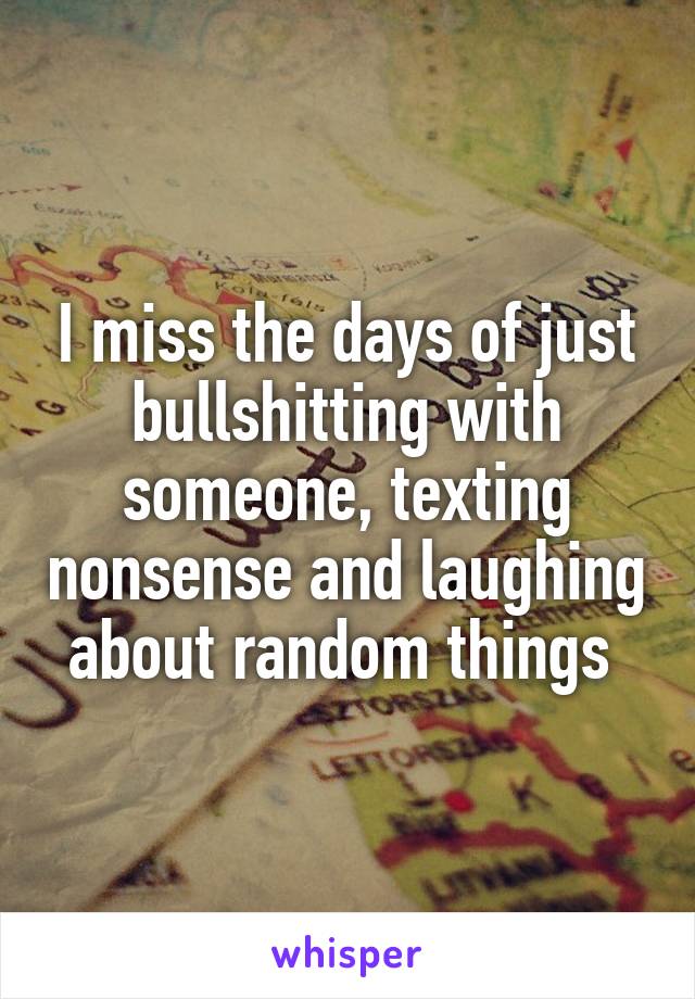 I miss the days of just bullshitting with someone, texting nonsense and laughing about random things 