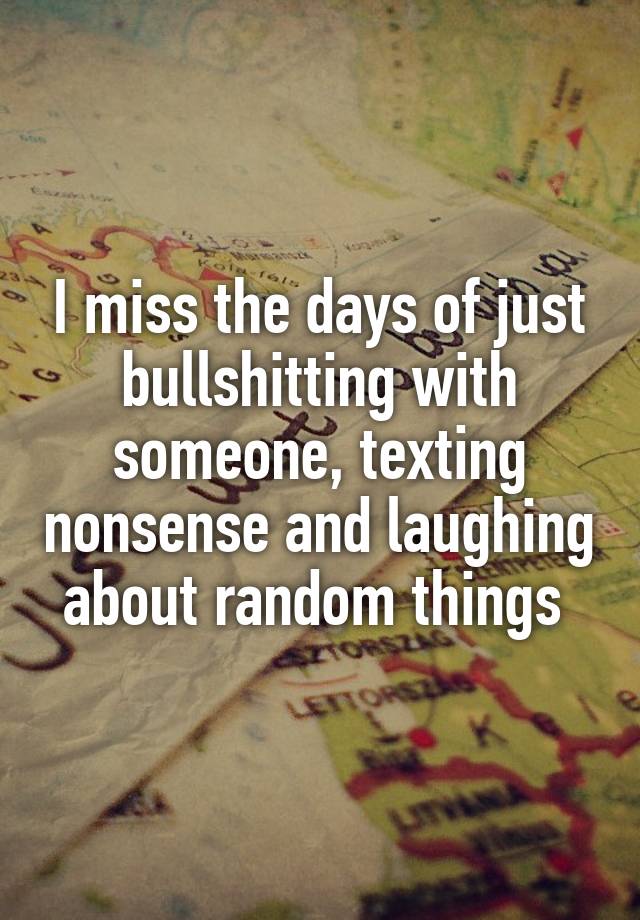 I miss the days of just bullshitting with someone, texting nonsense and laughing about random things 