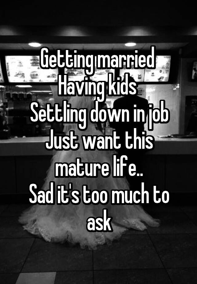 Getting married 
Having kids 
Settling down in job
Just want this mature life..
Sad it's too much to ask