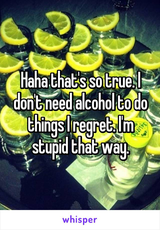 Haha that's so true. I don't need alcohol to do things I regret. I'm stupid that way.