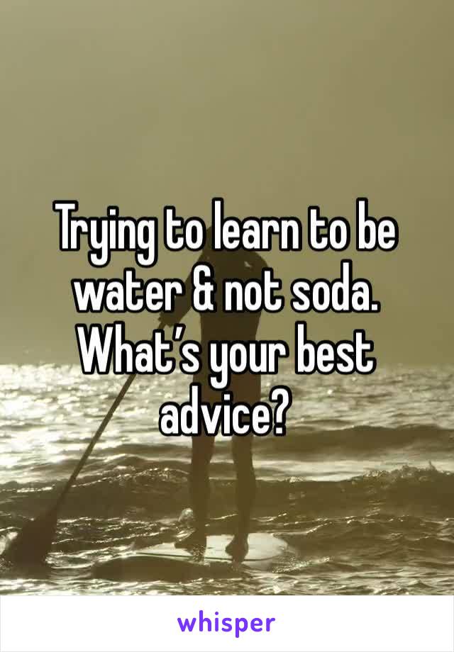 Trying to learn to be water & not soda. What’s your best advice? 