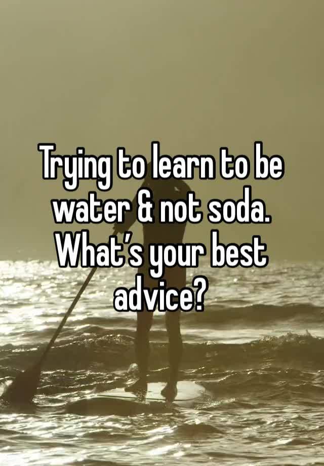 Trying to learn to be water & not soda. What’s your best advice? 