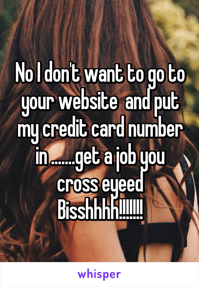 No I don't want to go to your website  and put my credit card number in .......get a job you cross eyeed Bisshhhh!!!!!!!