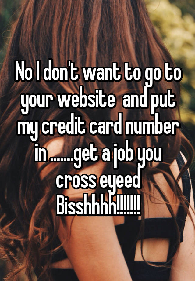 No I don't want to go to your website  and put my credit card number in .......get a job you cross eyeed Bisshhhh!!!!!!!