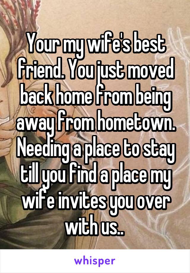 Your my wife's best friend. You just moved back home from being away from hometown. Needing a place to stay till you find a place my wife invites you over with us.. 