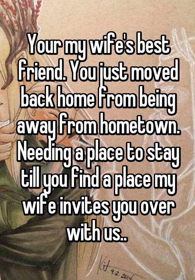 Your my wife's best friend. You just moved back home from being away from hometown. Needing a place to stay till you find a place my wife invites you over with us.. 