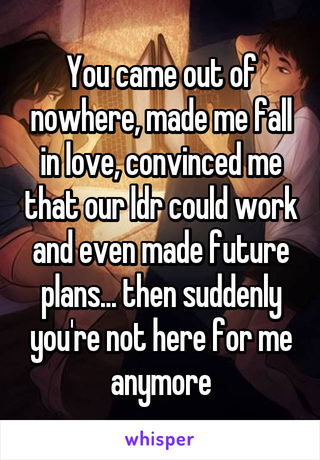 You came out of nowhere, made me fall in love, convinced me that our ldr could work and even made future plans... then suddenly you're not here for me anymore