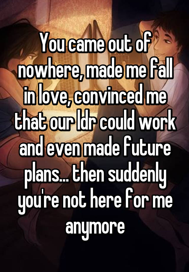 You came out of nowhere, made me fall in love, convinced me that our ldr could work and even made future plans... then suddenly you're not here for me anymore