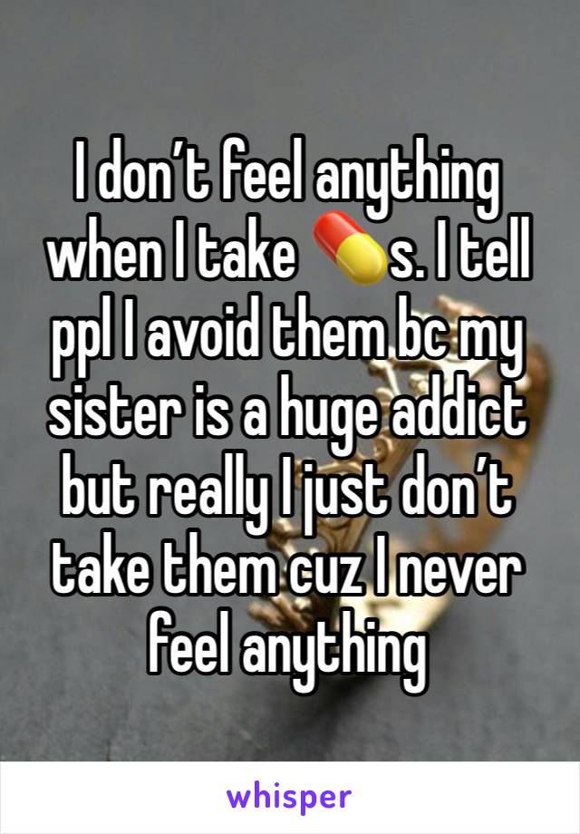 I don’t feel anything when I take 💊s. I tell ppl I avoid them bc my sister is a huge addict but really I just don’t take them cuz I never feel anything 