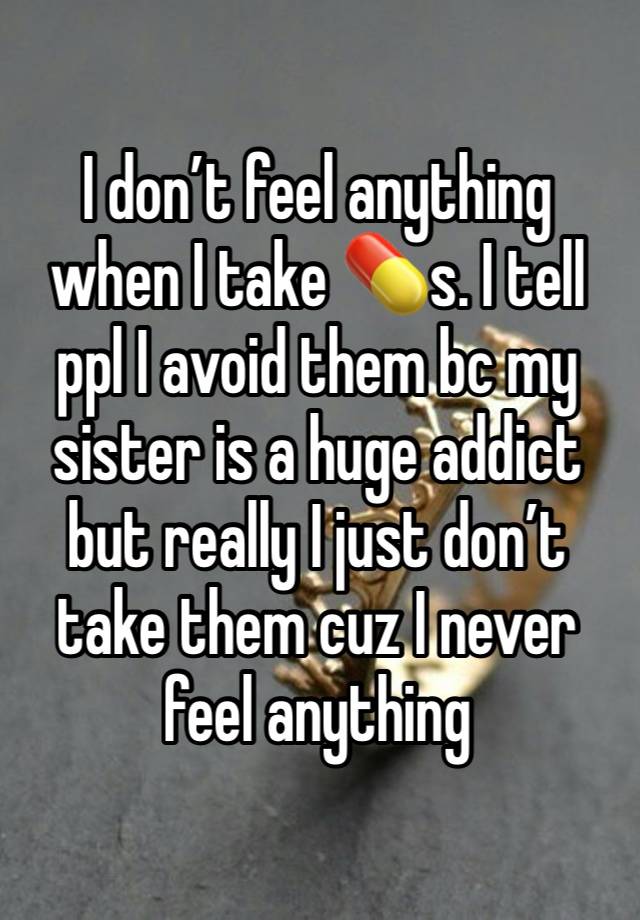 I don’t feel anything when I take 💊s. I tell ppl I avoid them bc my sister is a huge addict but really I just don’t take them cuz I never feel anything 