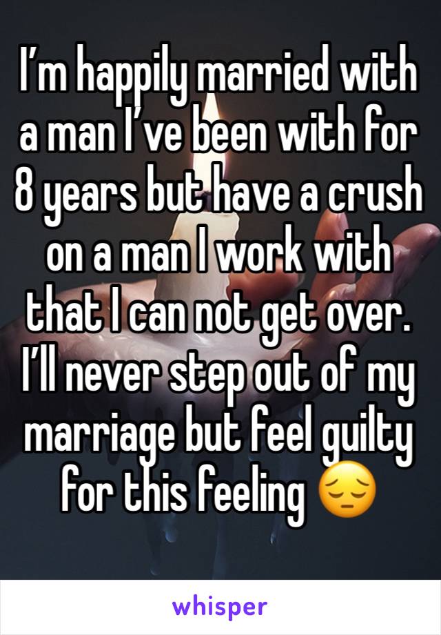 I’m happily married with a man I’ve been with for 8 years but have a crush on a man I work with that I can not get over. I’ll never step out of my marriage but feel guilty for this feeling 😔
