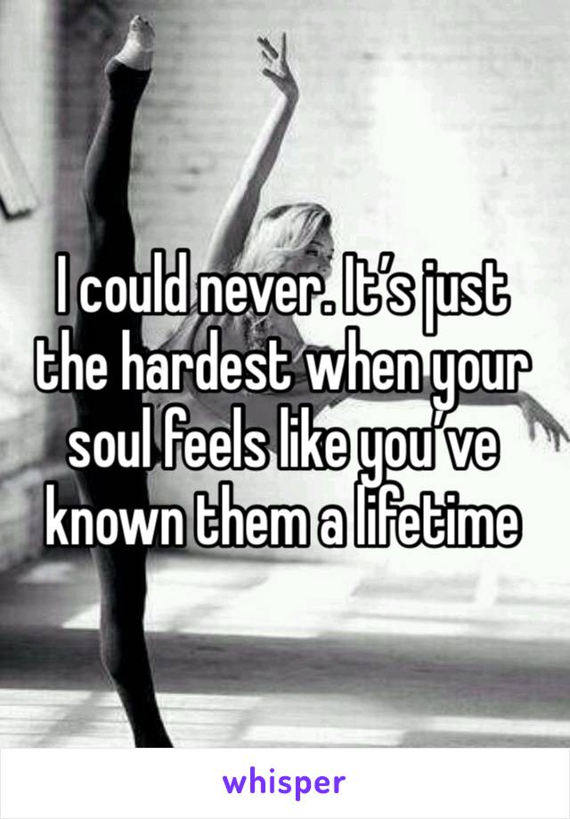 I could never. It’s just the hardest when your soul feels like you’ve known them a lifetime