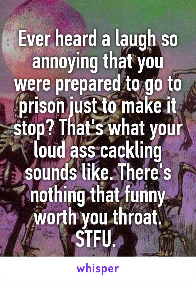 Ever heard a laugh so annoying that you were prepared to go to prison just to make it stop? That's what your loud ass cackling sounds like. There's nothing that funny worth you throat. STFU. 