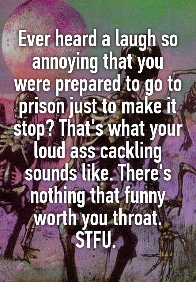 Ever heard a laugh so annoying that you were prepared to go to prison just to make it stop? That's what your loud ass cackling sounds like. There's nothing that funny worth you throat. STFU. 