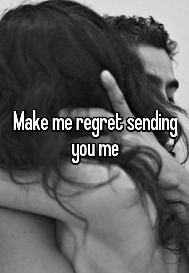 Make me regret sending you me