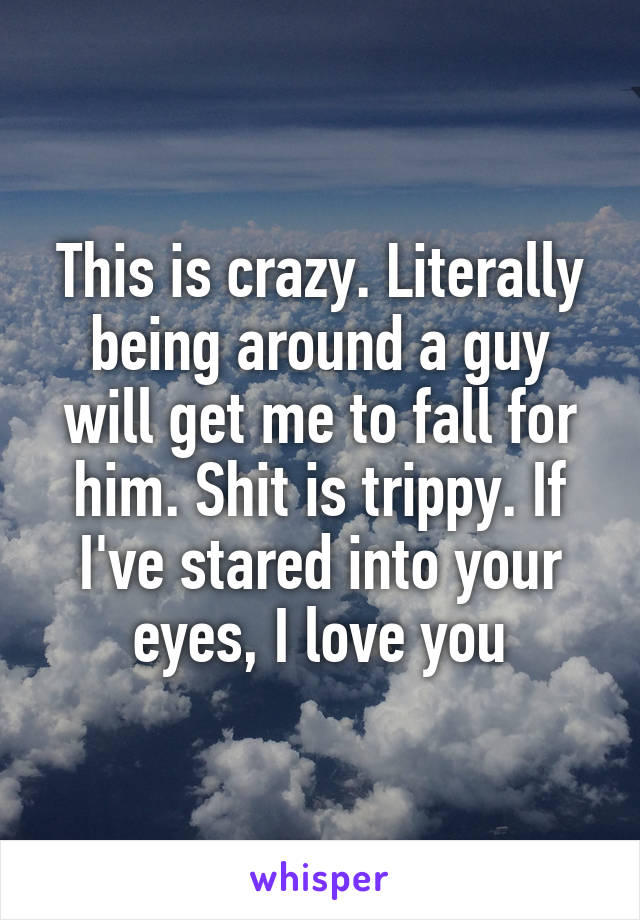 This is crazy. Literally being around a guy will get me to fall for him. Shit is trippy. If I've stared into your eyes, I love you