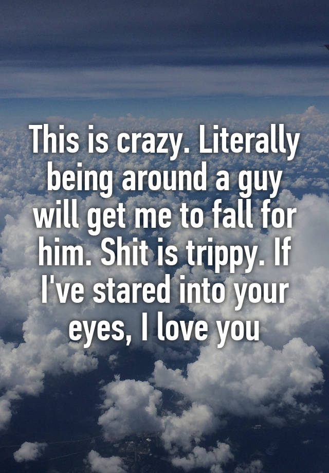 This is crazy. Literally being around a guy will get me to fall for him. Shit is trippy. If I've stared into your eyes, I love you