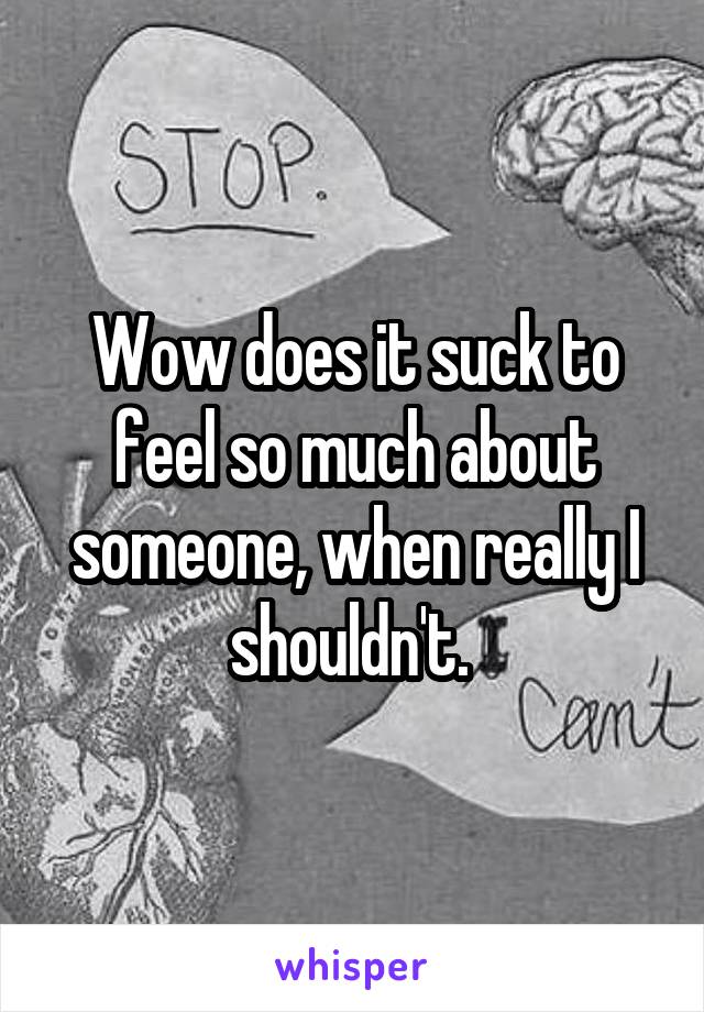 Wow does it suck to feel so much about someone, when really I shouldn't. 