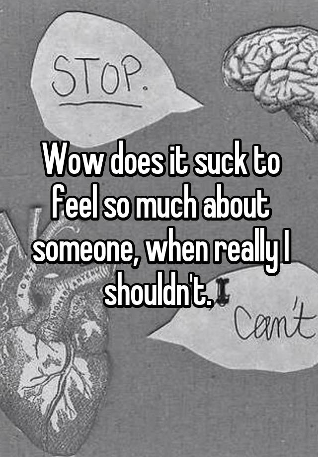 Wow does it suck to feel so much about someone, when really I shouldn't. 