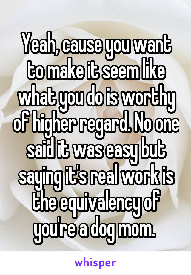 Yeah, cause you want to make it seem like what you do is worthy of higher regard. No one said it was easy but saying it's real work is the equivalency of you're a dog mom. 