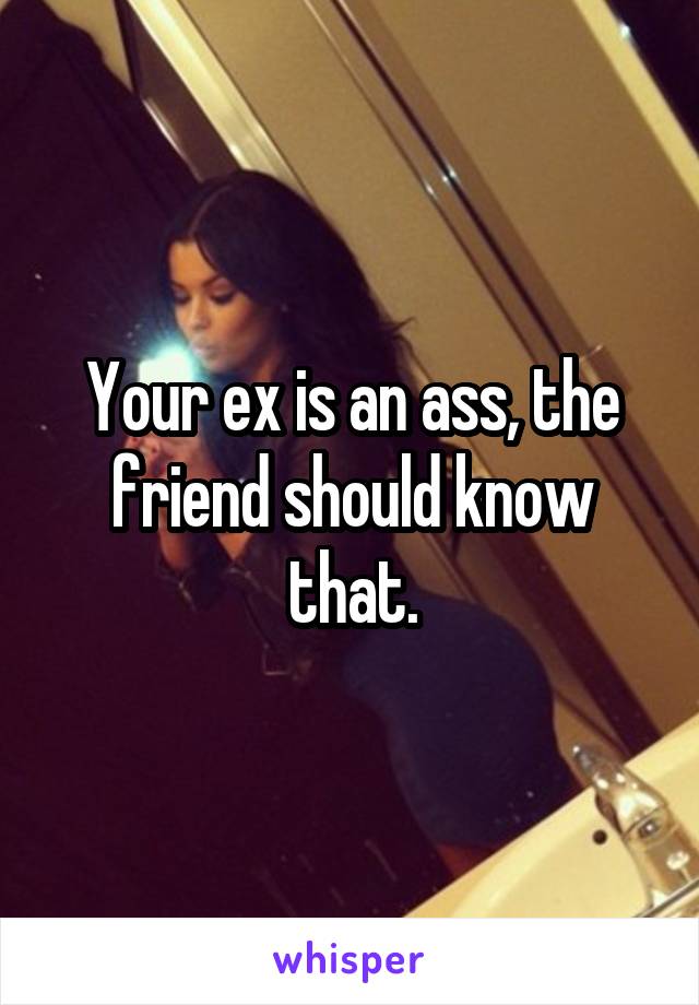 Your ex is an ass, the friend should know that.