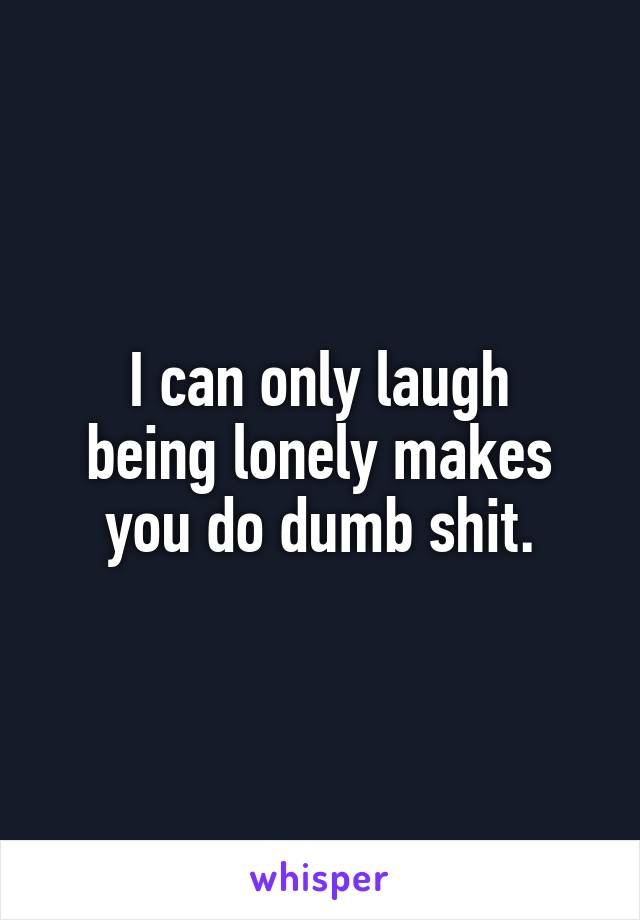 I can only laugh
being lonely makes
you do dumb shit.