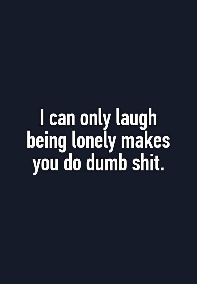 I can only laugh
being lonely makes
you do dumb shit.