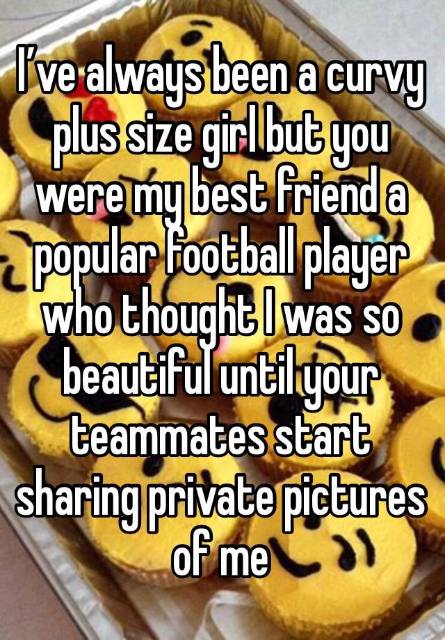 I’ve always been a curvy plus size girl but you were my best friend a popular football player who thought I was so beautiful until your teammates start sharing private pictures of me 