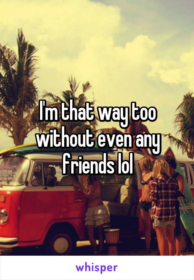 I'm that way too without even any friends lol