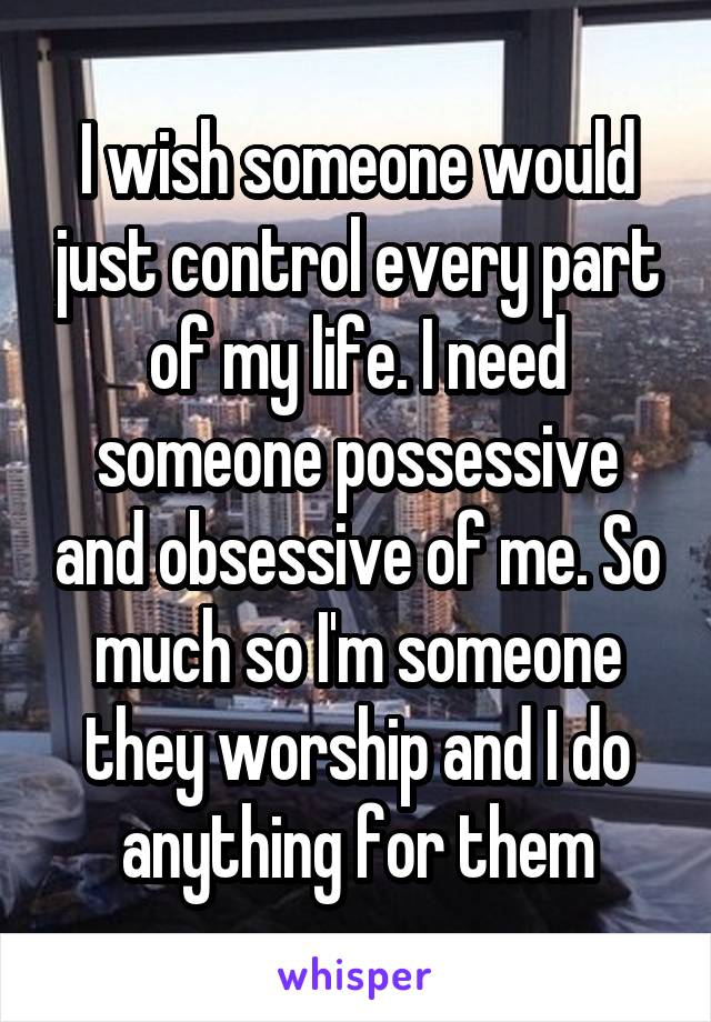 I wish someone would just control every part of my life. I need someone possessive and obsessive of me. So much so I'm someone they worship and I do anything for them