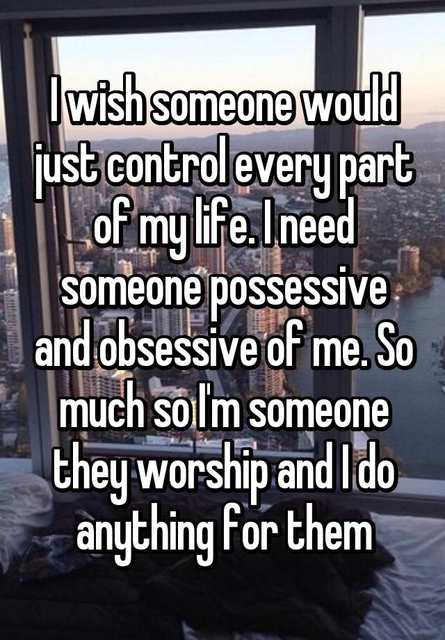 I wish someone would just control every part of my life. I need someone possessive and obsessive of me. So much so I'm someone they worship and I do anything for them