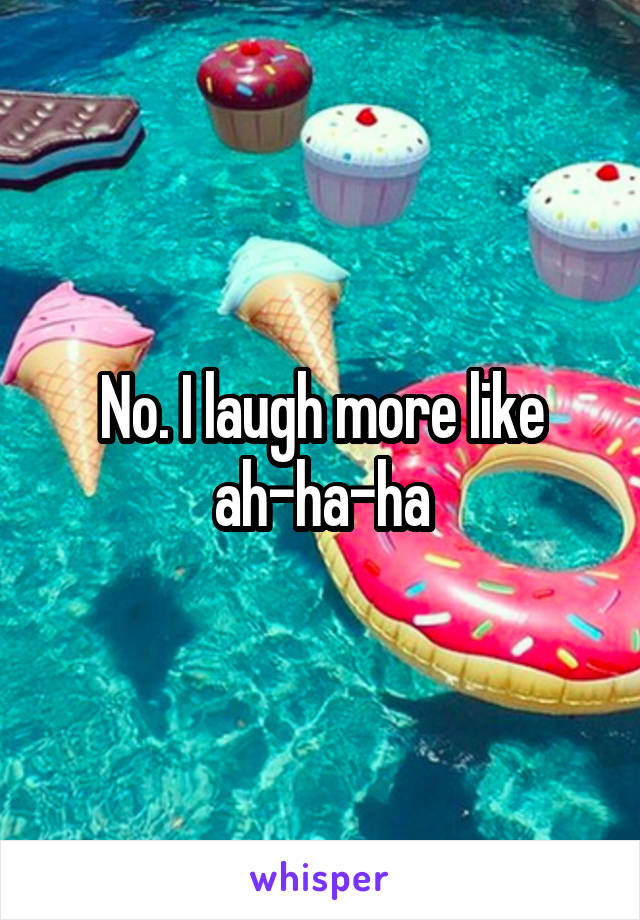 No. I laugh more like ah-ha-ha