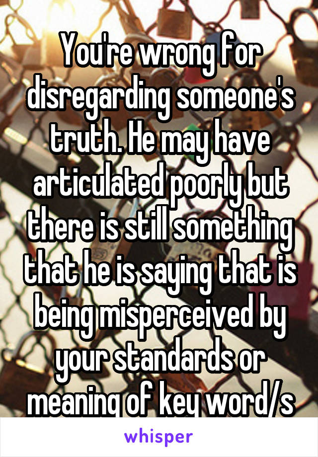 You're wrong for disregarding someone's truth. He may have articulated poorly but there is still something that he is saying that is being misperceived by your standards or meaning of key word/s