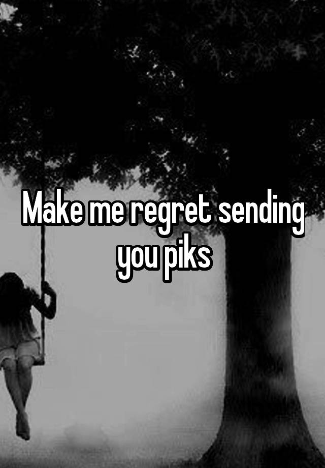 Make me regret sending you piks