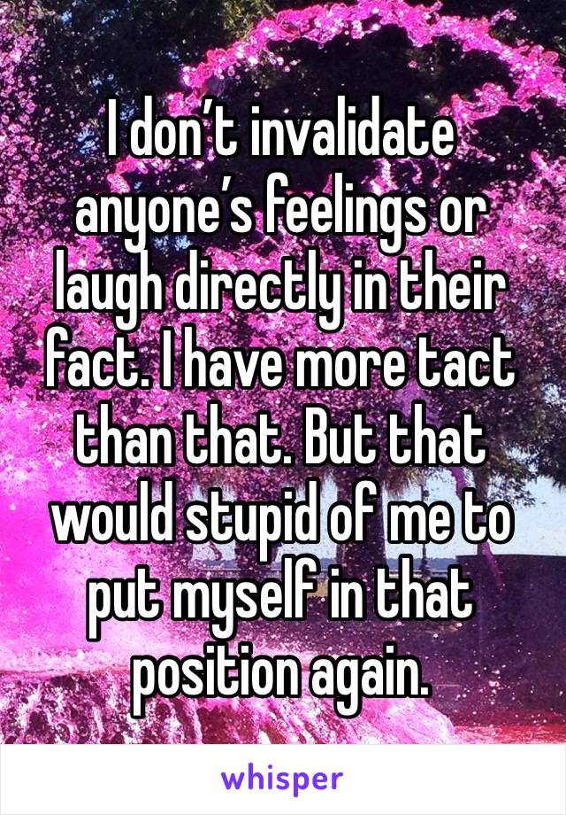 I don’t invalidate anyone’s feelings or laugh directly in their fact. I have more tact than that. But that would stupid of me to put myself in that position again. 