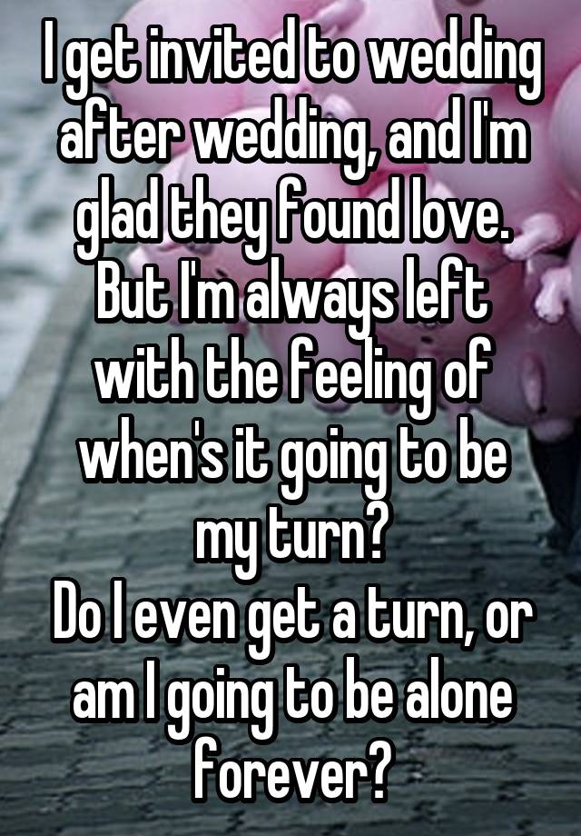 I get invited to wedding after wedding, and I'm glad they found love.
But I'm always left with the feeling of
when's it going to be my turn?
Do I even get a turn, or am I going to be alone forever?