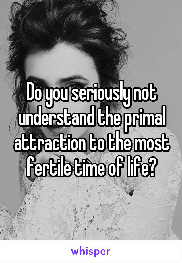 Do you seriously not understand the primal attraction to the most fertile time of life?