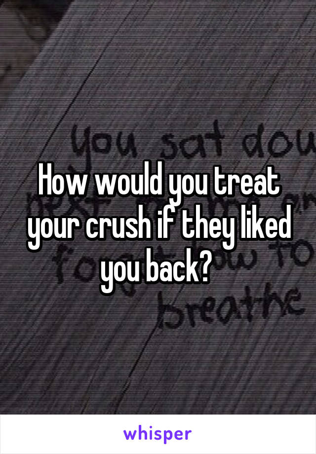 How would you treat your crush if they liked you back? 