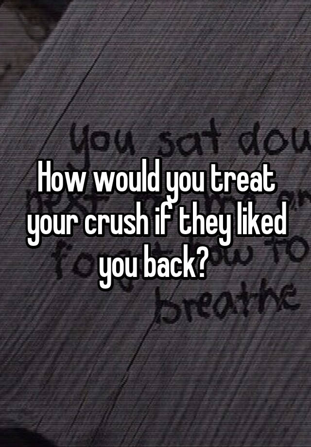 How would you treat your crush if they liked you back? 