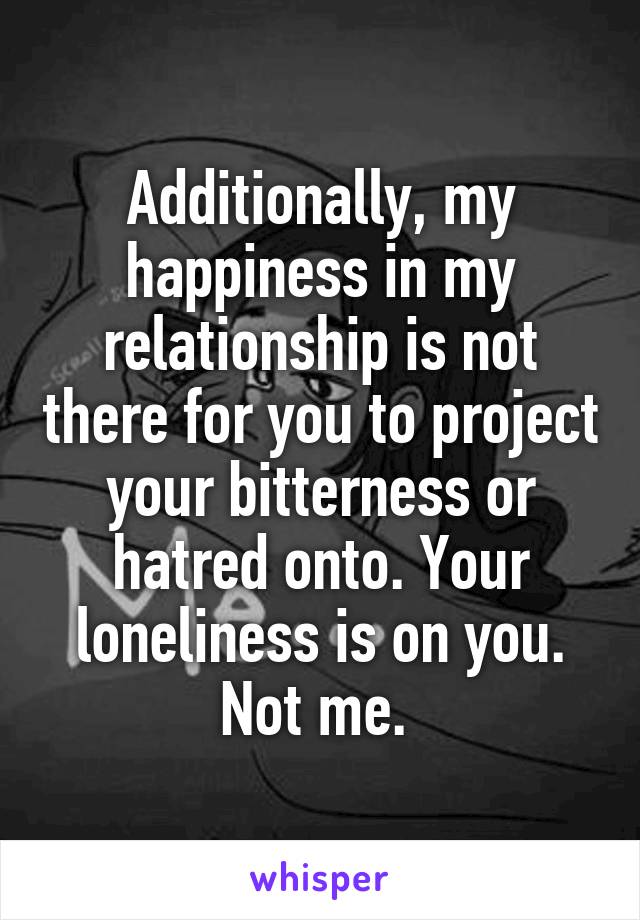 Additionally, my happiness in my relationship is not there for you to project your bitterness or hatred onto. Your loneliness is on you. Not me. 