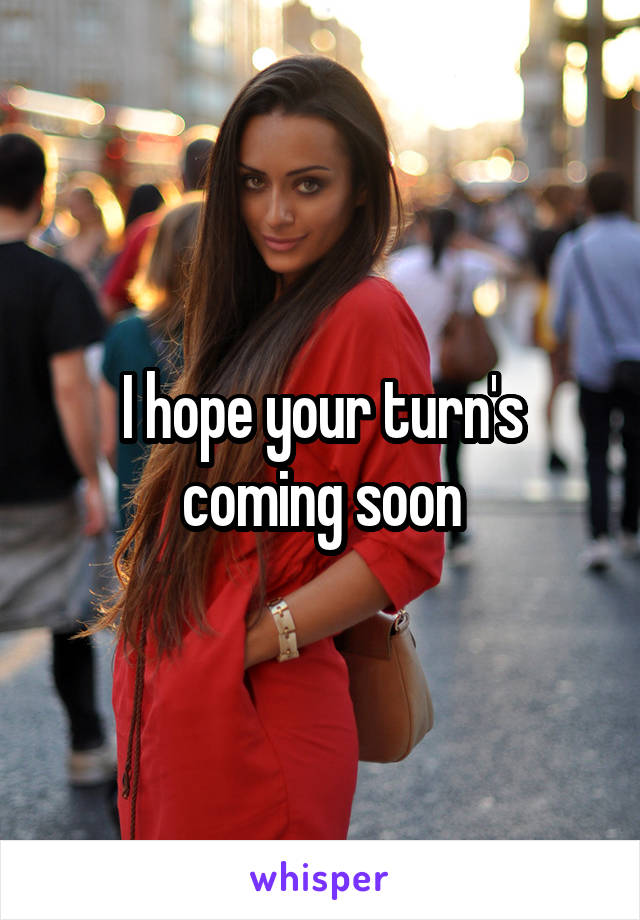 I hope your turn's coming soon