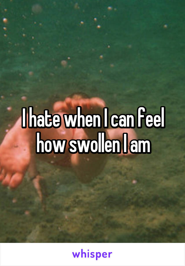 I hate when I can feel how swollen I am