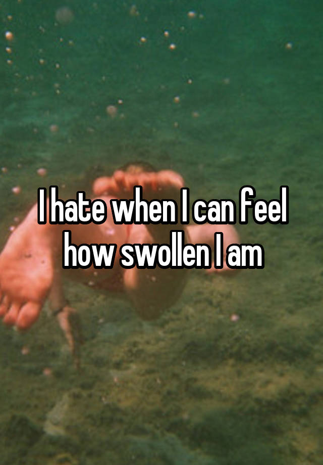 I hate when I can feel how swollen I am