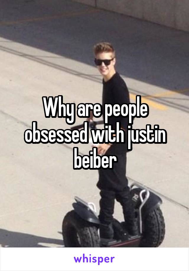 Why are people obsessed with justin beiber