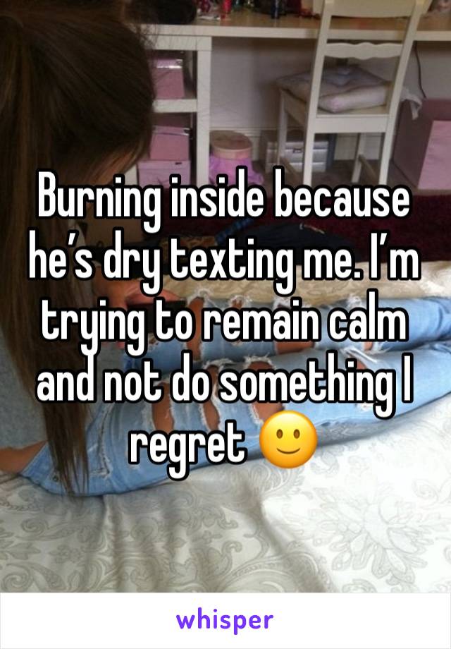 Burning inside because he’s dry texting me. I’m trying to remain calm and not do something I regret 🙂