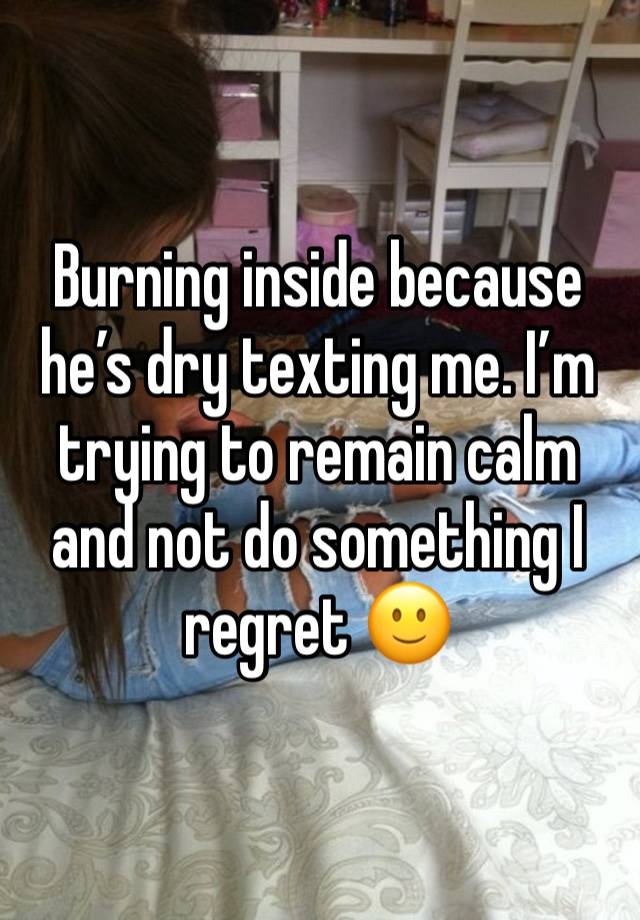 Burning inside because he’s dry texting me. I’m trying to remain calm and not do something I regret 🙂