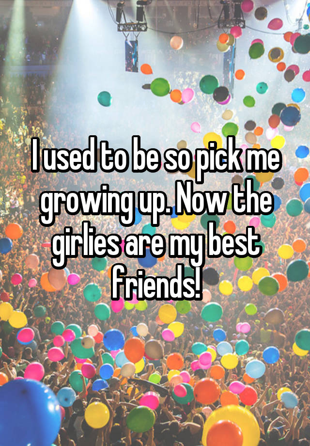 I used to be so pick me growing up. Now the girlies are my best friends!