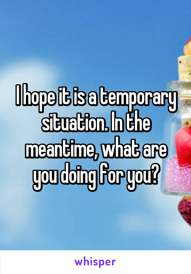 I hope it is a temporary situation. In the meantime, what are you doing for you?