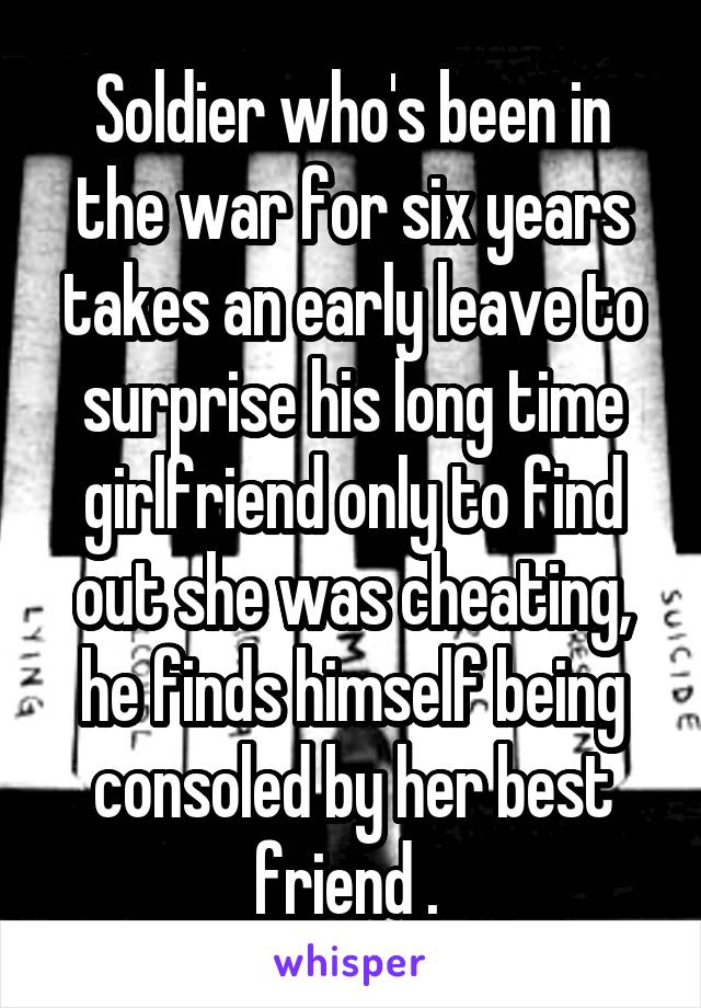 Soldier who's been in the war for six years takes an early leave to surprise his long time girlfriend only to find out she was cheating, he finds himself being consoled by her best friend . 